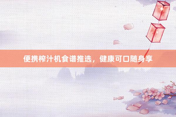 便携榨汁机食谱推选，健康可口随身享